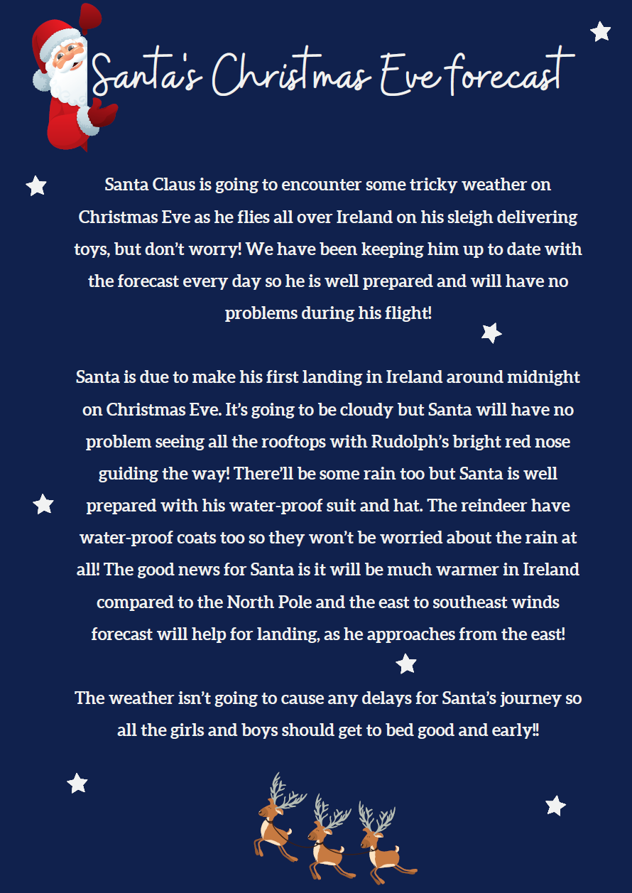 Santa Claus is going to encounter some tricky weather on Christmas Eve as he flies all over Ireland on his sleigh delivering toys, but don’t worry! We have been keeping him up to date with the forecast every day so he is well prepared and will have no problems during his flight! Santa is due to make his first landing in Ireland around midnight on Christmas Eve. It’s going to be cloudy but Santa will have no problem seeing all the rooftops with Rudolph’s bright red nose guiding the way! There’ll be some rain too but Santa is well prepared with his water-proof suit and hat. The reindeer have water-proof coats too so they won’t be worried about the rain at all! The good news for Santa is it will be much warmer in Ireland compared to the North Pole and the east to southeast winds forecast will help for landing, as he approaches from the east! The weather isn’t going to cause any delays for Santa’s journey so all the girls and boys should get to bed good and early!!